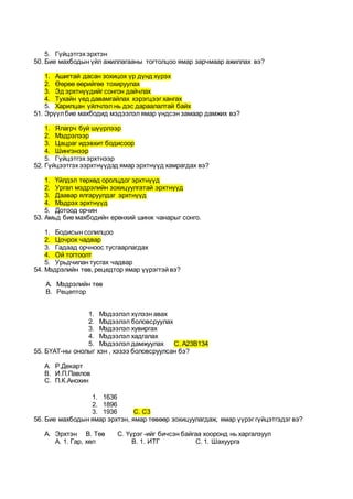 5. Гүйцэтгэх эрхтэн
50. Бие махбодын үйл ажиллагааны тогтолцоо ямар зарчмаар ажиллах вэ?
1. Ашигтай дасан зохицох үр дүнд хүрэх
2. Өөрөө өөрийгөө тохируулах
3. Эд эрхтнүүдийг сонгон дайчлах
4. Тухайн үед давамгайлах хэрэгцээг хангах
5. Харилцан үйлчлэл нь дэс дараалалтай байх
51. Эрүүлбие махбодид мэдээлэлямар үндсэн замаар дамжих вэ?
1. Ялагрч буй шүүрлээр
2. Мэдрэлээр
3. Цацраг идэвхит бодисоор
4. Шингэнээр
5. Гүйцэтгэх эрхтнээр
52. Гүйцээтгэх ээрхтнүүдэд ямар эрхтнүүд хамрагдах вэ?
1. Үйлдэл төрхөд оролцдог эрхтнүүд
2. Ургал мэдрэлийн зохицуулгатай эрхтнүүд
3. Даавар ялгаруулдаг эрхтнүүд
4. Мэдрэх эрхтнүүд
5. Дотоод орчин
53. Амьд бие махбодийн ерөнхий шинж чанарыг сонго.
1. Бодисын солилцоо
2. Цочрох чадвар
3. Гадаад орчноос тусгаарлагдах
4. Ой тогтоолт
5. Урьдчилан тусгах чадвар
54. Мэдрэлийн төв, рецедтор ямар үүрэгтэй вэ?
A. Мэдрэлийн төв
B. Рецептор
1. Мэдээлэл хүлээн авах
2. Мэдээлэл боловсруулах
3. Мэдээлэл хувиргах
4. Мэдээлэл хадгалах
5. Мэдээлэл дамжуулах С. А23В134
55. БҮАТ-ны онолыг хэн , хэзээ боловсруулсан бэ?
A. Р.Декарт
B. И.П.Павлов
C. П.К.Анохин
1. 1636
2. 1896
3. 1936 С. С3
56. Бие махбодын ямар эрхтэн, ямар төвөөр зохицуулагдаж, ямар үүрэг гүйцэтгэдэг вэ?
A. Эрхтэн В. Төв С. Үүрэг -ийг бичсэн байгаа хооронд нь харгалзуул
А. 1. Гар, хөл В. 1. ИТГ С. 1. Шахуурга
 