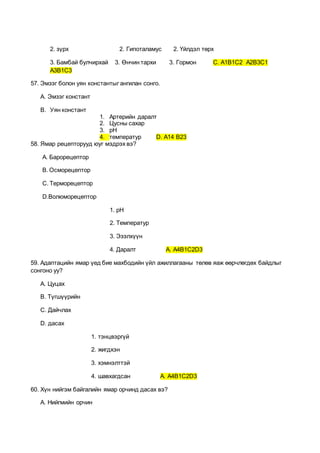 2. зүрх 2. Гипоталамус 2. Үйлдэл төрх
3. Бамбай булчирхай 3. Өнчин тархи 3. Гормон С. А1В1С2 А2В3С1
А3В1С3
57. Эмзэг болон уян константыг ангилан сонго.
А. Эмзэг констант
B. Уян констант
1. Артерийн даралт
2. Цусны сахар
3. pH
4. температур D. А14 В23
58. Ямар рецепторууд юуг мэдрэх вэ?
А. Барорецептор
В. Осморецептор
С. Терморецептор
D.Волюморецептор
1. pH
2. Температур
3. Эзэлхүүн
4. Даралт А. А4В1С2D3
59. Адаптацийн ямар үед бие махбодийн үйл ажиллагааны төлөв яаж өөрчлөгдөх байдлыг
сонгоно уу?
А. Цуцах
В. Түгшүүрийн
С. Дайчлах
D. дасах
1. тэнцвэргүй
2. жигдхэн
3. хэмнэлттэй
4. шавхагдсан A. А4В1С2D3
60. Хүн нийгэм байгалийн ямар орчинд дасах вэ?
А. Нийгмийн орчин
 
