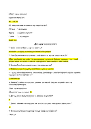 5.Хоол ундны өөрчлөлт
6.Дэлхийн татах хүч
В.А135В246
65) ямар давтамжтай хэмнэлд,юу хамрагдах вэ?
А.Өндөр 1.Циркадиан
В.Дунд 2.Судасны лугшилт
С.Нам 3.Цирканнуаль
В.А2В1С3
Дотоод орчны физиологи
1) Сөрөг эргэх холбооны зарчим гэдэг нь?
А.Анхдагч цочруулд эсрэгээр үйлчилж байгаа үйлдэл
2) Клод Бернар анх дотоод орчны тухай ойлголтыг юу гэж дэвшүүлсэн бэ?
А.Бие махбодийн эд, эсийн үйл ажиллагааны тогтвортой байдлыг хангахын тулд түүний
дотоод орчин нь гадаад орчинтой харьцуулахад харьцангуй тогтмол байдаг
3) Бие махбодийн дотоод орчинд юу,юу хамрагдах вэ?
е. Эс завсрын шингэн,цус,тунгалаг,тархи-нугасны шингэн
4) Гадаад орчны өөрчлөлтөнд бие махбодь дотоод орчныхоо тогтвортой байдлаа хадгалах
чадварыг юу гэж нэрлэдэг вэ?
D.Гомеокинез
5) Бие махбодийн дотоод орчны динамик тогтвортой байдлыг илэрхийлсэн тоон
үзүүлэлтүүдийг нэрлэ.
2.Уян тогтмол үзүүлэлт
4.Эмзэг тогтмол үзүүлэлт С.
6) Дотоод орчин буюу гомеостаз нь дараахи онцлогтой?
е.
7) Дараах үйл ажиллагаануудын аль нь дотоод орчны зохицуулгад оролцдог вэ?
е.
8) Экстрацелулар шингэнд ямар ионууд ихээр агуулагдах вэ?
1.Кальци
 