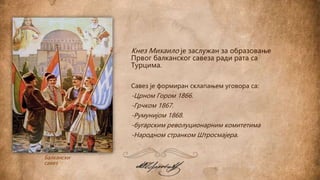 Балкански
савез
Кнез Михаило је заслужан за образовање
Првог балканског савеза ради рата са
Турцима.
Савез је формиран склапањем уговора са:
-Црном Гором 1866.
-Грчком 1867.
-Румунијом 1868.
-бугарским револуционарним комитетима
-Народном странком Штросмајера.
 