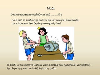 Μάζα
Όλα τα σώματα αποτελούνται από ……………
ύλη
Ποιο από τα παιδιά της εικόνας θα μετακινήσει πιο εύκολα
την πέτρα που έχει δεμένη στο σχοινί; Γιατί.
Το παιδί με τα καστανά μαλλιά γιατί η πέτρα που προσπαθεί να τραβήξει
έχει λιγότερη ύλη . Δηλαδή λιγότερη μάζα.
 