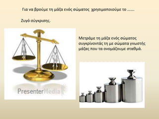 Για να βρούμε τη μάζα ενός σώματος χρησιμοποιούμε το …….
Ζυγό σύγκρισης.
Μετράμε τη μάζα ενός σώματος
συγκρίνοντάς τη με σώματα γνωστής
μάζας που τα ονομάζουμε σταθμά.
 