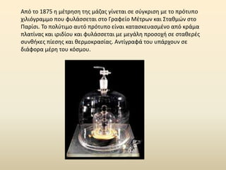 Από το 1875 η μέτρηση της μάζας γίνεται σε σύγκριση με το πρότυπο
χιλιόγραμμο που φυλάσσεται στο Γραφείο Μέτρων και Σταθμών στο
Παρίσι. Το πολύτιμο αυτό πρότυπο είναι κατασκευασμένο από κράμα
πλατίνας και ιριδίου και φυλάσσεται με μεγάλη προσοχή σε σταθερές
συνθήκες πίεσης και θερμοκρασίας. Αντίγραφά του υπάρχουν σε
διάφορα μέρη του κόσμου.
 