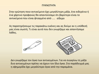 Στην ερώτηση ποιο αντικείμενο έχει μεγαλύτερη μάζα, ένα σιδερένιο ή
ένα χάρτινο προφανώς θα απαντούσαμε ότι βαρύτερο είναι το
αντικείμενο που είναι φτιαγμένο από ….. σίδερο
Ας παρατηρήσουμε τις παρακάτω εικόνες και ας δούμε αν η υπόθεσή
μας είναι σωστή. Τι είναι αυτό που δεν γνωρίζαμε και απαντήσαμε
λάθος.
Δεν γνωρίζαμε τον όγκο των αντικειμένων. Για να συγκρίνω τη μάζα
δυο αντικειμένων πρέπει να έχουν τον ίδιο όγκο. Στο παράδειγμά μας
η εφημερίδα έχει μεγαλύτερο όγκο από την παραμάνα.
ΠΥΚΝΟΤΗΤΑ
 