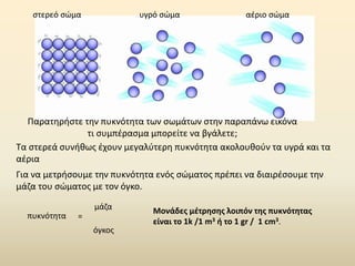 Παρατηρήστε την πυκνότητα των σωμάτων στην παραπάνω εικόνα
τι συμπέρασμα μπορείτε να βγάλετε;
Για να μετρήσουμε την πυκνότητα ενός σώματος πρέπει να διαιρέσουμε την
μάζα του σώματος με τον όγκο.
πυκνότητα
μάζα
όγκος
=
Μονάδες μέτρησης λοιπόν της πυκνότητας
είναι το 1k /1 m3 ή το 1 gr / 1 cm3.
στερεό σώμα υγρό σώμα αέριο σώμα
Τα στερεά συνήθως έχουν μεγαλύτερη πυκνότητα ακολουθούν τα υγρά και τα
αέρια
 