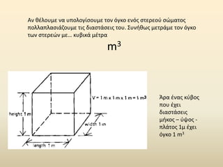 Αν θέλουμε να υπολογίσουμε τον όγκο ενός στερεού σώματος
πολλαπλασιάζουμε τις διαστάσεις του. Συνήθως μετράμε τον όγκο
των στερεών με… κυβικά μέτρα
m3
Άρα ένας κύβος
που έχει
διαστάσεις
μήκος – ύψος -
πλάτος 1μ έχει
όγκο 1 m3
 