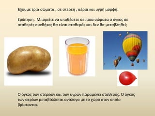 Έχουμε τρία σώματα , σε στερεή , αέρια και υγρή μορφή.
Ερώτηση. Μπορείτε να υποθέσετε σε ποια σώματα ο όγκος σε
σταθερές συνθήκες θα είναι σταθερός και δεν θα μεταβληθεί;
Ο όγκος των στερεών και των υγρών παραμένει σταθερός. Ο όγκος
των αερίων μεταβάλλεται ανάλογα με το χώρο στον οποίο
βρίσκονται.
 