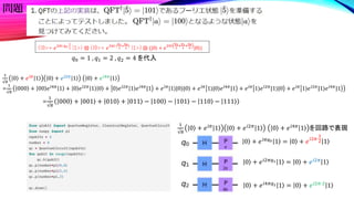 問題
0 + 𝑒𝑖𝜋𝑞0 1 = 0 + 𝑒𝑖2𝜋⋅
1
2 1
0 + 𝑒𝑖2𝜋𝑞1 1 = 0 + 𝑒𝑖2𝜋
1
0 + 𝑒𝑖4𝜋𝑞2 1 = 0 + 𝑒𝑖2𝜋⋅2
1
1
√8
0 + 𝑒𝑖𝜋
1 0 + 𝑒𝑖2𝜋
1 0 + 𝑒𝑖4𝜋
1
=
1
√8
000 + 00 𝑒𝑖4𝜋
1 + 0 𝑒𝑖2𝜋
1 0 + 0⟩𝑒𝑖2𝜋
1 𝑒𝑖4𝜋
|1 + 𝑒𝑖𝜋
1⟩|0⟩|0 + 𝑒𝑖𝜋
1⟩|0⟩𝑒𝑖4𝜋
|1 + 𝑒𝑖𝜋
1⟩𝑒𝑖2𝜋
|1⟩|0 + 𝑒𝑖𝜋
1⟩𝑒𝑖2𝜋
|1⟩𝑒𝑖4𝜋
|1
=
1
√8
000 + 001 + 010 + 011 − 100 − 101 − 110 − 111
(|0>+ 𝑒2𝜋𝑖 𝑞0⋅
1
2 |1>) ⊗ (|0>+ 𝑒2𝜋𝑖 (
𝑞1
2
+
𝑞0
4
)
|1>) ⊗ (|0⟩ + 𝑒
2𝜋𝑖
𝑞2
2
+
𝑞1
4
+
𝑞0
8 |0⟩)
𝑞0 = 1 , 𝑞1 = 2 , 𝑞2 = 4 を代入
1
√8
0 + 𝑒𝑖𝜋
1 0 + 𝑒𝑖2𝜋
1 0 + 𝑒𝑖4𝜋
1 を回路で表現
 