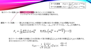 量子フーリエ変換とは…離散フーリエ変換を量子ビット上で再現する。
ショアのアルゴリズムや量子位相推定で使われる。
離散フーリエ変換・・・限られた地点での𝑓𝑥の情報から𝑁個の波とその係数𝐹𝑦で元の関数𝑓を表す。
下記の①の式を用いてベクトル 𝑓0, ⋯ , 𝑓𝑁−1 をベクトル 𝐹0, ⋯ , 𝐹𝑁−1 に変換する。
𝐹𝑦 =
1
𝑁 𝑥=0
𝑁−1
𝑓𝑥𝜔𝑁
𝑥𝑦
ただし 𝜔𝑁
𝑥𝑦
= 𝑒2𝜋𝑖
𝑥𝑦
𝑁 ・・・①
量子フーリエ変換では同様に①の式を用いて量子状態 𝑥=0
𝑁−1
𝑓𝑥|𝑥⟩ を量子状態 𝑦=0
𝑁−1
𝐹𝑦|𝑦⟩ に変換する。
また①は右のユニタリー行列で表せる。
フーリエ変換 𝐹 𝜔 =
1
2𝜋 −∞
∞
𝑓 𝑥 ⋅ 𝑒−𝑖𝜔𝑥
𝑑𝑥
フーリエ逆変換 𝑓 𝑥 =
1
2𝜋 −∞
∞
𝐹 𝜔 ⋅ 𝑒−𝑖𝜔𝑥
𝑑𝜔
<0|1>=0
<0|0>=1
 