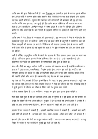 जानत प्रथा की क
ु छ विशेषताएाँ भी हैं। श्रम विभाजन पर आधाररत होने क
े कारण इससे श्रममक
िगा अपने काया मे ननपुण होता गया क्योकक श्रम विभाजन का यह कम पीहढयो तक चलता
रहा था। इससे भविटय - चुनाि की समस्या और बेरोजगारी की समस्या भी दूर हो गए।
जबकक जानत प्रथा मुख्यत: एक बुराई ही है। इसक
े कारण संकीणाना की भािना का प्रसार
होता है और सामाजजक , राजटिय एकता मे बाधा आती है ! जो कक राजटिय और आर्थाक
प्रगनत क
े मलए आिश्यक है। बङे पेमाने क
े उद्योग श्रममको क
े अभाि मे लाभ प्राप्त नही कर
सकते।
जानत प्रथा में बेटा वपता क
े व्यिसाय को अपनाता है , इस व्यिस्था मेँ पेशे क
े पररितान की
सन्द्भािना बहुत कम हो जाती है। जानत प्रथा से उच्च श्रेणी क
े मनुटयों में शारीररक श्रम को
ननम्प्न समझने की भािना आ गई है। विमशटटता की भािना उत्पन्द्न होने क
े कारण प्रगनत
कया धीमी गनत से होता है। यह खुशी की बात है कक इस व्यिस्था की जङे अब ढीली होती
जा रही है।
िषो से शोवषत अनुसूर्चत जानत क
े लोगो क
े उत्थान क
े मलए सरकार उच्च स्तर पर काया कर
रही है। संविधान द्िारा उनको विशेष अर्धकार हदए जा रहे है। उन्द्हे सरकारी पदो और
शैक्षखणक सनस्थानो मेँ प्रिेश प्राजप्त मेँ प्राथममकता और छ
ु ट दी जाती है।
आज की पीढी का प्रमुख किाव्य जानत - व्यिस्था को समाप्त करना है क्योकक इसक
े कारण
समाज मे असमानता , एकार्धकार , विद्िेष आदी दोष उत्पन्द्न हो जाते है। िगाहीन एिं
गनतहीन समाज की रचना क
े मलए अन्द्तजाातीय भोज और वििाह होने चाहहए। इससे भारत
की उन्द्ननत होगी और भारत ही समतािादी राटि क
े रूप मेँ उभर सक
े गा।
यह सब तो मैंने आपको डडजजटल इन्द्र्ॉमेशन कक मदद से हूबहू अिगत कराया है ! मुझे जब
यह समज़ नहीं आता है कक मेरा मामलक कौन है ? मेरा इस जीिन का गोल मकसद क्या हैं
? मुझे क
ु दरत ने जीिन भर जीने क
े मलये 100 % मुफ्त हिा, पानी
जमीन आकाश हदया हैं ! उस मामलक / क
ु दरत का हमे शुक्र गुजार होना चाहहये !
मैंने देखा पढ़ा सुना हैं कक हर इन्द्सान अपने आप मेँ युनीक हैं ! पूरे ब्रांहांड में हर इन्द्सान क
े
अगूिे कक रेखाएाँ भी एक जैसी नहीं है ! क
ु दरत ने हर इन्द्सान को अपनी तरह से तराशा हैं !
और तो और जंगली प्राणी जजरार् , शेर क
े बदन कक लाइने भी एक जैसी नहीं हैं !
आपक
े विचार अलग हो सकती हैं , आपकी परिररश अलग हो सकती हैं , आपकी कद काटी
बड़ी छोटी हो सकती है , आपका खान पान, भाषा ,पहराि , होदा ऊपर नीचे हो सकता हैं !
आपको और आज की पीढी का प्रमुख किाव्य जानत - व्यिस्था को समाप्त करना है ! परन्द्तु
मशक्षा क
े प्रसार से यह सामाजजक बुराई दूर होती जा रही है।
 