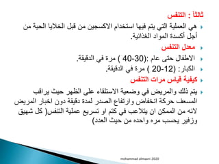 ‫ثالثا‬
:
‫التنفس‬

‫ا‬ ‫الخاليا‬ ‫قبل‬ ‫من‬ ‫االكسجين‬ ‫استخدام‬ ‫فيها‬ ‫يتم‬ ‫التي‬ ‫العملية‬ ‫هي‬
‫من‬ ‫لحية‬
‫الغذائية‬ ‫المواد‬ ‫أكسدة‬ ‫أجل‬
.

‫التنفس‬ ‫معدل‬

‫عام‬ ‫حتى‬ ‫االطفال‬
(:
30
-
40
)
‫الدقيقة‬ ‫في‬ ‫مرة‬
.

‫الكبار‬
( :
12
-
20
)
‫الدقيقة‬ ‫في‬ ‫مرة‬
.

‫التنفس‬ ‫مرات‬ ‫قياس‬ ‫كيفية‬

‫يراق‬ ‫حيث‬ ‫الظهر‬ ‫على‬ ‫االستلقاء‬ ‫وضعية‬ ‫في‬ ‫والمريض‬ ‫ذلك‬ ‫يتم‬
‫ب‬
‫الم‬ ‫اخبار‬ ‫دون‬ ‫دقيقة‬ ‫لمدة‬ ‫الصدر‬ ‫وارتفاع‬ ‫انخفاض‬ ‫حركة‬ ‫المسعف‬
‫ريض‬
‫التنفس‬ ‫عملية‬ ‫تسريع‬ ‫او‬ ‫كتم‬ ‫في‬ ‫يتالعب‬ ‫ان‬ ‫الممكن‬ ‫من‬ ‫النه‬
(
‫ك‬
‫شهيق‬ ‫ل‬
‫العدد‬ ‫حيث‬ ‫من‬ ‫واحده‬ ‫مره‬ ‫يحسب‬ ‫وزفير‬
)
mohammad almaani 2020
 