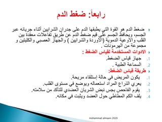 
‫جري‬ ‫أثناء‬ ‫الشرايين‬ ‫جدران‬ ‫على‬ ‫الدم‬ ‫يطبقها‬ ‫التي‬ ‫القوة‬ ‫هو‬ ‫الدم‬ ‫ضغط‬
‫عبر‬ ‫انه‬
‫ب‬ ‫معقدة‬ ‫تفاعالت‬ ‫طريق‬ ‫عن‬ ‫الدم‬ ‫ضغط‬ ‫قيم‬ ‫على‬ ‫الجسم‬ ‫ويحافظ‬ ،‫الجسم‬
‫ين‬
‫الدموية‬ ‫واالوعية‬ ‫القلب‬
(
‫والشرايين‬ ‫االوردة‬
)
‫والكلي‬ ‫العصبي‬ ‫والجهاز‬
‫و‬ ‫تين‬
‫الهرمونات‬ ‫من‬ ‫مجموعة‬
.

‫الضغط‬ ‫لقياس‬ ‫المستخدمة‬ ‫االدوات‬
:
.1
‫الضغط‬ ‫قياس‬ ‫جهاز‬
.
.2
‫الطبية‬ ‫السماعة‬
.

‫الضغط‬ ‫قياس‬ ‫طريقة‬
:
.1
‫مريحة‬ ‫إستلقاء‬ ‫حالة‬ ‫في‬ ‫المريض‬ ‫يكون‬
.
.2
‫القلب‬ ‫مستوى‬ ‫في‬ ‫ويوضع‬ ‫استعماله‬ ‫المراد‬ ‫الذراع‬ ‫يعري‬
.
.3
‫سالمته‬ ‫من‬ ‫للتأكد‬ ‫العضدي‬ ‫الشريان‬ ‫نبض‬ ‫بجس‬ ‫الفاحص‬ ‫يقوم‬
.
.4
‫مكانه‬ ‫في‬ ‫ويثبت‬ ‫العضد‬ ‫حول‬ ‫المطاطي‬ ‫الكم‬ ‫يلف‬
.
mohammad almaani 2020
 