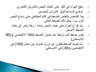 .5
‫الكعب‬ ‫بالشريان‬ ‫النبض‬ ‫اختفاء‬ ‫حتى‬ ‫الكم‬ ‫في‬ ‫الهواء‬ ‫ينفخ‬
‫ري‬
.
.6
‫العضدي‬ ‫الشريان‬ ‫فوق‬ ‫السماعة‬ ‫توضع‬
.
.7
‫الن‬ ‫سماع‬ ‫حتى‬ ‫المطاطي‬ ‫الكم‬ ‫في‬ ‫الضغط‬ ‫بإنقاص‬ ‫الفاحص‬ ‫يبدأ‬
‫بض‬
‫مرة‬ ‫الول‬
.
‫العالي‬ ‫الضغط‬ ‫ذلك‬ ‫يمثل‬
.
.8
‫مقد‬ ‫إلى‬ ‫يشير‬ ‫وهذا‬ ، ‫تماما‬ ‫النبض‬ ‫غياب‬ ‫حتى‬ ‫الهواء‬ ‫إفراغ‬ ‫يتم‬
‫ار‬
‫االصغر‬ ‫الضغط‬
.

‫الضغط‬ ‫تجاوز‬ ‫عند‬ ‫مرتفعا‬ ‫الدم‬ ‫ضغط‬ ‫يكون‬
(
140
‫االنقباضي‬
)
‫و‬
(
90
‫االنبساطي‬
.)

‫معدل‬ ‫المؤشرعن‬ ‫نزول‬ ‫عن‬ ‫فيكون‬ ‫الضغط‬ ‫هبوط‬ ‫اما‬
(
100
)
‫في‬
‫و‬ ‫االنقباضي‬
(
60
)
‫االنبساطي‬ ‫في‬
.
mohammad almaani 2020
 