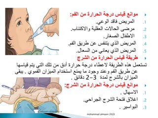 
‫الفم‬ ‫من‬ ‫الحرارة‬ ‫درجة‬ ‫قياس‬ ‫موانع‬
:
.1
‫الوعي‬ ‫فاقد‬ ‫المريض‬
.
.2
‫واالكتئاب‬ ‫العقلية‬ ‫الحاالت‬ ‫مرضى‬
.
.3
‫الصغار‬ ‫االطفال‬
.
.4
‫الفم‬ ‫طريق‬ ‫عن‬ ‫يتنفس‬ ‫الذي‬ ‫المريض‬
.
.5
‫السعال‬ ‫من‬ ‫يعاني‬ ‫الذي‬ ‫المريض‬
.

‫الشرج‬ ‫من‬ ‫الحرارة‬ ‫قياس‬ ‫طريقة‬
‫قياس‬ ‫يتم‬ ‫التي‬ ‫تلك‬ ‫من‬ ‫أدق‬ ‫حرارة‬ ‫درجة‬ ‫العطاء‬ ‫الطريقة‬ ‫هذه‬ ‫تستعمل‬
‫ها‬
‫الفموي‬ ‫الميزان‬ ‫استخدام‬ ‫يمنع‬ ‫ما‬ ‫وجود‬ ‫وعند‬ ‫الفم‬ ‫طريق‬ ‫عن‬
.
‫يب‬
‫قى‬
‫لمدة‬ ‫بالشرج‬ ‫الميزان‬
2-3
‫دقائق‬
.

‫الشرج‬ ‫من‬ ‫الحرارة‬ ‫درجة‬ ‫قياس‬ ‫موانع‬
:
.1
‫االسهال‬
.
.2
‫الجراحي‬ ‫الشرج‬ ‫فتحة‬ ‫اغالق‬
.
.3
‫البواسير‬
.
mohammad almaani 2020
 