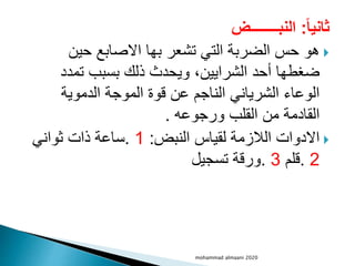 ‫ثانيا‬
:
‫النبــــــــض‬

‫حين‬ ‫االصابع‬ ‫بها‬ ‫تشعر‬ ‫التي‬ ‫الضربة‬ ‫حس‬ ‫هو‬
‫تمدد‬ ‫بسبب‬ ‫ذلك‬ ‫ويحدث‬ ،‫الشرايين‬ ‫أحد‬ ‫ضغطها‬
‫الدموية‬ ‫الموجة‬ ‫قوة‬ ‫عن‬ ‫الناجم‬ ‫الشرياني‬ ‫الوعاء‬
‫ورجوعه‬ ‫القلب‬ ‫من‬ ‫القادمة‬
.

‫النبض‬ ‫لقياس‬ ‫الالزمة‬ ‫االدوات‬
:
1
.
‫ثواني‬ ‫ذات‬ ‫ساعة‬
2
.
‫قلم‬
3
.
‫تسجيل‬ ‫ورقة‬
mohammad almaani 2020
 