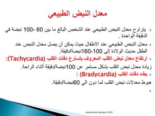 
‫بين‬ ‫ما‬ ‫البالغ‬ ‫الشخص‬ ‫عند‬ ‫الطبيعي‬ ‫النبض‬ ‫معدل‬ ‫يتراوح‬
60
-
100
‫في‬ ‫نبضة‬
‫الواحدة‬ ‫الدقيقة‬
.

‫ع‬ ‫النبض‬ ‫معدل‬ ‫يصل‬ ‫أن‬ ‫يمكن‬ ‫حيث‬ ‫االطفال‬ ‫عند‬ ‫الطبيعي‬ ‫النبض‬ ‫معدل‬
‫ند‬
‫إلى‬ ‫الوالدة‬ ‫حديث‬ ‫الطفل‬
100
-
160
‫نبضة‬
/
‫دقيقة‬
.

‫القلب‬ ‫دقات‬ ‫بتسارع‬ ‫المعروف‬ ‫القلب‬ ‫نبض‬ ‫معدل‬ ‫ارتفاع‬
(
(Tachycardia
:
‫عن‬ ‫مستمر‬ ‫بشكل‬ ‫القلب‬ ‫نبض‬ ‫معدل‬ ‫زيادة‬
100
‫نبضة‬
/
‫الراحة‬ ‫أثناء‬ ‫دقيقة‬
.

‫القلب‬ ‫دقات‬ ‫بطء‬
(
Bradycardia
: )
‫الي‬ ‫دون‬ ‫لما‬ ‫القلب‬ ‫نبض‬ ‫معدالت‬ ‫هبوط‬
60
‫نبضة‬
/
‫دقيقة‬
.

mohammad almaani 2020
 