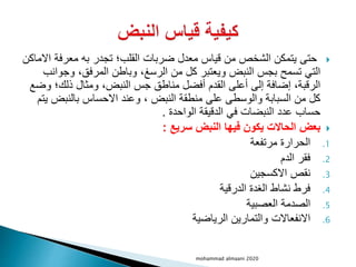 
‫معرفة‬ ‫به‬ ‫تجدر‬ ‫القلب؛‬ ‫ضربات‬ ‫معدل‬ ‫قياس‬ ‫من‬ ‫الشخص‬ ‫يتمكن‬ ‫حتى‬
‫االماكن‬
‫وج‬ ،‫المرفق‬ ‫وباطن‬ ،‫الرسغ‬ ‫من‬ ‫كل‬ ‫ويعتبر‬ ‫النبض‬ ‫بجس‬ ‫تسمح‬ ‫التي‬
‫وانب‬
‫و‬ ‫ذلك؛‬ ‫ومثال‬ ،‫النبض‬ ‫جس‬ ‫مناطق‬ ‫أفضل‬ ‫القدم‬ ‫أعلى‬ ‫إلى‬ ‫إضافة‬ ،‫الرقبة‬
‫ضع‬
‫بالنبض‬ ‫االحساس‬ ‫وعند‬ ، ‫النبض‬ ‫منطقة‬ ‫على‬ ‫والوسطى‬ ‫السبابة‬ ‫من‬ ‫كل‬
‫يتم‬
‫الواحدة‬ ‫الدقيقة‬ ‫في‬ ‫النبضات‬ ‫عدد‬ ‫حساب‬
.

‫سريع‬ ‫النبض‬ ‫فيها‬ ‫يكون‬ ‫الحاالت‬ ‫بعض‬
:
.1
‫مرتفعة‬ ‫الحرارة‬
.2
‫الدم‬ ‫فقر‬
.3
‫االكسجين‬ ‫نقص‬
.4
‫الدرقية‬ ‫الغدة‬ ‫نشاط‬ ‫فرط‬
.5
‫العصبية‬ ‫الصدمة‬
.6
‫الرياضية‬ ‫والتمارين‬ ‫االنفعاالت‬
mohammad almaani 2020
 