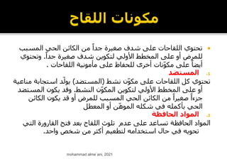 
‫المسب‬ ‫الحي‬ ‫الكائن‬ ‫من‬ ً‫جدا‬ ‫صغيرة‬ ‫شدف‬ ‫على‬ ‫اللقاحات‬ ‫تحتوي‬
‫ب‬
ً‫جدا‬ ‫صغيرة‬ ‫شدف‬ ‫لتكوين‬ ‫األولي‬ ‫المخطط‬ ‫على‬ ‫أو‬ ‫للمرض‬
.
‫وتحتوي‬
‫اللقاحات‬ ‫مأمونية‬ ‫على‬ ‫للحفاظ‬ ‫أخرى‬ ‫نات‬ّ‫و‬‫مك‬ ‫على‬ ً‫أيضا‬
.
.1
‫المستضد‬
‫نشط‬ ‫ن‬ّ‫و‬‫مك‬ ‫على‬ ‫اللقاحات‬ ‫كل‬ ‫تحتوي‬
(
‫المستضد‬
)
‫استجاب‬ ‫د‬ّ‫يول‬
‫مناعية‬ ‫ة‬
‫النشط‬ ‫ن‬ّ‫و‬‫المك‬ ‫لتكوين‬ ‫األولي‬ ‫المخطط‬ ‫على‬ ‫أو‬
.
‫المست‬ ‫يكون‬ ‫وقد‬
‫ضد‬
‫الكائ‬ ‫يكون‬ ‫قد‬ ‫أو‬ ‫للمرض‬ ‫المسبب‬ ‫الحي‬ ‫الكائن‬ ‫من‬ ً‫صغيرا‬ ً‫جزءا‬
‫ن‬
‫المعطل‬ ‫أو‬ ‫ن‬ّ‫ه‬‫المو‬ ‫شكله‬ ‫في‬ ‫بأكمله‬ ‫الحي‬
.2
‫الحافظة‬ ‫المواد‬
‫الحافظة‬ ‫المواد‬
‫عدم‬ ‫على‬ ‫تساعد‬
‫الت‬ ‫القارورة‬ ‫فتح‬ ‫بعد‬ ‫اللقاح‬ ‫تلوث‬
‫ي‬
‫واحد‬ ‫شخص‬ ‫من‬ ‫أكثر‬ ‫لتطعيم‬ ‫استخدامه‬ ‫حال‬ ‫في‬ ‫تحويه‬
.
mohammad alme`ani, 2021
 