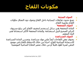 .3
‫ّتة‬‫ب‬‫المث‬ ‫المواد‬

‫ن‬ّ‫و‬‫مك‬ ‫التصاق‬ ‫دون‬ ‫وتحول‬ ‫اللقاح‬ ‫داخل‬ ‫كيميائية‬ ‫تفاعالت‬ ‫حدوث‬ ‫تمنع‬
‫ات‬
‫اللقاح‬ ‫بقارورة‬ ‫اللقاح‬
.
.4
‫المخففة‬ ‫المواد‬

‫لتخفيف‬ ‫ستخدم‬ُ‫ي‬ ‫سائل‬ ‫هي‬ ‫المخففة‬ ‫المادة‬
‫ا‬
‫ل‬
‫ل‬
‫مست‬ ‫يبلغ‬ ‫كي‬ ‫قاح‬
‫وى‬
‫استخدامه‬ ‫بيل‬ُ‫ق‬ ‫الصحيح‬ ‫التركيز‬
.
ً‫استخداما‬ ‫األكثر‬ ‫المخففة‬ ‫والمادة‬
‫هي‬
‫المعقم‬ ‫الماء‬
.
.5
‫المساعدة‬ ‫المواد‬

‫مساعدة‬ ‫مواد‬ ‫على‬ ً‫أيضا‬ ‫اللقاحات‬ ‫بعض‬ ‫يحتوي‬
.
‫المساعد‬ ‫المادة‬ ‫وتحسن‬
‫ة‬
‫موض‬ ‫في‬ ‫باللقاح‬ ‫االحتفاظ‬ ‫خالل‬ ‫من‬ ً‫أحيانا‬ ،‫للقاح‬ ‫المناعية‬ ‫االستجابة‬
‫ع‬
‫الموضع‬ ‫المناعية‬ ‫الخاليا‬ ‫تحفيز‬ ‫خالل‬ ‫من‬ ‫أو‬ ً‫قليال‬ ‫أطول‬ ‫لفترة‬ ‫الحقن‬
‫ية‬
mohammad alme`ani, 2021
 