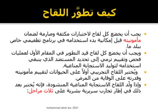 
‫لضمان‬ ‫وصارمة‬ ‫مكثفة‬ ‫الختبارات‬ ‫لقاح‬ ‫كل‬ ‫يخضع‬ ‫أن‬ ‫يجب‬
‫مأمونيته‬
‫تطعيمي‬ ‫برنامج‬ ‫في‬ ‫استخدامه‬ ‫بدء‬ ‫إمكانية‬ ‫قبل‬
‫خاص‬
‫ما‬ ‫ببلد‬
.

‫لعم‬ ‫األول‬ ‫المقام‬ ‫في‬ ‫التطوير‬ ‫قيد‬ ‫لقاح‬ ‫كل‬ ‫يخضع‬ ‫أن‬ ‫ويجب‬
‫ليات‬
‫ينبغي‬ ‫الذي‬ ‫المستضد‬ ‫تحديد‬ ‫إلى‬ ‫ترمي‬ ‫وتقييم‬ ‫فحص‬
‫المناعية‬ ‫االستجابة‬ ‫لتوليد‬ ‫استخدامه‬
.

‫لتقيي‬ ‫الحيوانات‬ ‫على‬ ً‫أوال‬ ‫التجريبي‬ ‫اللقاح‬ ‫ختبر‬ُ‫ي‬‫و‬
‫مأمونيته‬ ‫م‬
‫المرض‬ ‫من‬ ‫الوقاية‬ ‫على‬ ‫وقدرته‬
.

‫خت‬ُ‫ي‬ ‫فإنه‬ ،‫المنشودة‬ ‫المناعية‬ ‫االستجابة‬ ‫اللقاح‬ ‫د‬ّ‫ول‬ ‫وإذا‬
‫بعد‬ ‫بر‬
‫على‬ ‫بشرية‬ ‫سريرية‬ ‫تجارب‬ ‫إطار‬ ‫في‬ ‫ذلك‬
‫مراحل‬ ‫ثالث‬
:
mohammad alme`ani, 2021
 