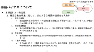 帰納バイアスについて
● 本研究における定義
2. 確認された現象に対して、どのような理論的説明を与えるか
i. 原点近傍説
● 線形回帰モデルのパラメータを原点を初期値として学習すると、パラメータノルムが最小
となる解に収束する [6, 7, 8]
ii. 初期値近傍説
● 微小な学習率の変化での学習もしくは、短い学習時間で学習した場合、初期値近傍のパラ
メータに収束する [9]
iii. 平坦性説
● 損失関数の幾何学的形状 (Loss Landscape) の平坦性が高い場合は、汎化性能が改善され
る [10]
iv. 二重降下理論
● モデルのパラメータ数を増加させるにつれて、汎化性能は一度悪化するが、パラメータ過
剰領域を超えると再び改善される [11, 12, 13]
仮説・理論
問題
現象
①
②
④
③
11
帰納バイアスが成立する条件
 