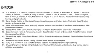 56. P. W. Battaglia, J. B. Hamrick, V. Bapst, A. Sanchez-Gonzalez, V. Zambaldi, M. Malinowski, A. Tacchetti, D. Raposo, A.
Santoro, R. Faulkner, C. Gulcehre, F. Song, A. Ballard, J. Gilmer, G. Dahl, A. Vaswani, K. Allen, C. Nash, V. Langston, C.
Dyer, N. Heess, D. Wierstra, P. Kohli, M. Botvinick, O. Vinyals, Y. Li, and R. Pascanu. Relational inductive biases, deep
learning, and graph networks.
57. Daniel Soudry, Elad Ho er, Mor Shpigel Nacson, Suriya Gunasekar, and Nathan Srebro. The Implicit Bias of Gradient
Descent on Separable Data.
58. Vatsal Shah, Anastasios Kyrillidis, and Sujay Sanghavi. Minimum norm solutions do not always generalize well for over-
parameterized problems.
59. Sanjeev Arora, Nadav Cohen, Wei Hu, and Yuping Luo. Implicit Regularization in Deep Matrix Factorization.
60. Depen Morwani & Harish G. Ramaswamy. Inductive Bias of Gradient Descent for Exponentially Weight Normalized Smooth
Homogeneous Neural Nets.
61. Sanjeev Arora, Nadav Cohen, Noah Golowich, Wei Hu. A Convergence Analysis of Gradient Descent for Deep Linear Neural
Networks.
62. Avrim Blum and Ronald L Rivest. Training a 3-Node Neural Network is NP-Complete.
63. Murty, K. G. and Kabadi, S. N. Some NP-complete problems in quadratic and nonlinear programming.
64. Chiyuan Zhang, Samy Bengio, Moritz Hardt, Benjamin Recht, and Oriol Vinyals. Understanding deep learning requires
rethinking generalization.
参考文献
33
帰納バイアスが成立する条件
 