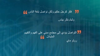3
Miracles come in moments.
Be ready and willing
Wayne Dyer
‫الناس‬ ‫بلغة‬ ‫تواصل‬ ‫ولكن‬ ‫حكيم‬ ‫كرجل‬ ‫فكر‬
‫وليام‬
‫بتلر‬
‫ييتس‬
‫والتقييم‬ ‫الفهم‬ ‫على‬ ‫مبني‬ ‫مجتمع‬ ‫إلى‬ ‫يؤدي‬ ‫التواصل‬
‫المتبادل‬
‫ماي‬ ‫رولو‬
 