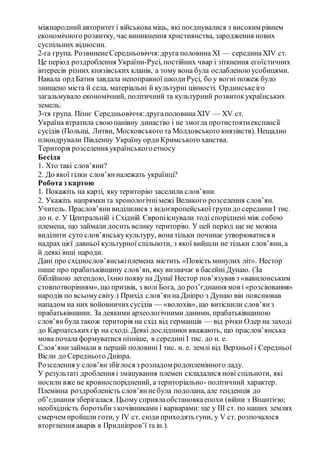 міжнародний авторитет і військова міць, які поєднувалися з високим рівнем
економічного розвитку, час виникнення християнства, зародження нових
суспільних відносин.
2-га група. РозвиненеСередньовіччя:друга половина XI — серединаXIV ст.
Це період роздроблення України-Русі, постійних чвар і зіткнення егоїстичних
інтересів різних князівських кланів, а тому вона була ослабленою усобицями.
Навала орд Батия завдала непоправної шкодиРусі, бо у вогні пожеж було
знищено міста й села, матеріальні й культурні цінності. Ординськеіго
загальмувало економічний, політичний та культурний розвитокукраїнських
земель.
3-тя група. Пізнє Середньовіччя:другаполовина XIV — XV ст.
Україна втратила своюпанівну династію і не змогла протистоятиекспансії
сусідів (Польщі, Литви, Московського та Молдовського князівств). Нещадно
плюндрували Південну Україну ордиКримського ханства.
Територія розселення українськогоетносу
Бесіда
1. Хто такі слов’яни?
2. До якої гілки слов’янналежать українці?
Робота з картою
1. Покажіть на карті, яку територію заселили слов’яни.
2. Укажіть напрямкита хронологічнімежі Великого розселення слов’ян.
Учитель. Праслов’яни виділилися з індоєвропейської групидо серединиI тис.
до н. е. У Центральній і Східній Європііснували тоді споріднені між собою
племена, що займали досить велику територію. У цей період ще не можна
виділити суто слов’янськукультуру, вона тільки починає утворюватися в
надрах цієї давньої культурної спільноти, з якої вийшли не тільки слов’яни, а
й деякі інші народи.
Дані про східнослов’янськіплемена містить «Повість минулих літ». Нестор
пише про прабатьківщину слов’ян, яку визначає в басейні Дунаю. (За
біблійною легендою, їхню появу на Дунаї Нестор пов’язував з «вавилонським
стовпотворінням»,що призвів, з волі Бога, до роз’єднання мов і «розсіювання»
народів по всьомусвіту.) Прихід слов’янна Дніпро з Дунаю він пояснював
нападом на них войовничихсусідів — «волохів», що витіснили слов’янз
прабатьківщини. За деякими археологічними даними, прабатьківщиною
слов’янбула також територія на схід від германців — від річки Одер на заході
до Карпатськихгір на сході. Деякі дослідники вважають, що праслов’янська
мова почала формуватися пізніше, в середині I тис. до н. е.
Слов’янизаймали в першій половині I тис. н. е. землі від Верхньої і Середньої
Вісли до Середнього Дніпра.
Розселення у слов’янзбіглося з розпадом родоплемінного ладу.
У результаті дроблення і змішування племен складалися нові спільноти, які
носили вже не кровноспоріднений, а територіально- політичний характер.
Племінна роздробленість слов’яннебула подолана, але тенденція до
об’єднання зберігалася. Цьому сприялаобстановкаепохи (війни з Візантією;
необхідність боротьбиз кочівниками і варварами: ще у III ст. по наших землях
смерчем пройшли готи, у IV ст. сюдиприходять гуни, у V ст. розпочалося
вторгнення аварів в Придніпров’ї та ін.).
 