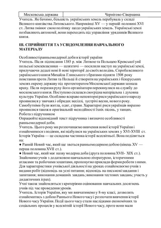 Московська держава Чернігово-Сіверщина
Учитель. Як бачимо, більшість українськихземель перебувала у складі
Великого князівства Литовського.Наприкінці ХV — у першій половині ХVІ
ст. Литва змінює своюполітику щодо українськихземель. Українськіземлі
позбавляють автономії, вони переходять під управління урядників Великого
князя.
III. СПРИЙНЯТТЯ ТА УСВІДОМЛЕННЯ НАВЧАЛЬНОГО
МАТЕРІАЛУ
Особливостіранньомодерної добив історії україни
Учитель. Після підписання 1385 р. між Литвою та Польщею Кревської унії
польськіземлевласники — шляхтичі — посилили наступ на українськіземлі,
прилучаючи дедалі нові й нові території до своїхволодінь. Спробавеликого
українськогокнязя Михайла Глинського з братами підняти 1508 року
повстання проти Литви та Польщі й створитина українськихі білоруських
землях окрему державу під протекторатом Московськоїдержави зазнала
краху. Після поразкируху його організаториперекинулися на службу до
московськогокнязя. Поступово склалася своєріднаматеріальна і духовна
культура України. Особливо яскраво неповторнірисиукраїнськогонароду
проявилися у звичаяхі обрядах:весіллі, зустрічі весни, нового року.
Самобутніми були житла, одяг, страви. Характерні рисиукраїнців виразно
проявилися також в оригінальній мелодійності їхніх пісень, у танцях.
Роботаз підручником
Опрацюйте відповідний текст підручника і визначте особливості
ранньомодерноїдоби.
Учитель. Цього року ми розпочинаємо вивчення нової історії Україниі
ознайомимосяз подіями, які відбулися на українськихземлях у XVI-XVIII ст.
Історія Україна — це складова частинка історії всесвітньої. Вона поділяється
на:
● Ранній Новий час, який ще зветься ранньомодерноюдобою (кінець XV —
перша половина XVII ст.).
● Новий час, який має назву модернадоба (друга половинаXVII- XIX ст.).
Знайомимо учнів з додатковою навчальною літературою, історичними
атласами та робочимизошитами, пропонуємо приклади формироботиз ними.
Для характеристики учнівської діяльностіна уроках ознайомлюємо учнів з
видами робіт (відповідь на усні питання; відповідь на письмовізавдання і
запитання; виконання домашніх завдань;виконання тестових завдань; участь у
дидактичних іграх).
Учні також знайомляться з критеріями оцінювання навчальних досягнень
учнів під час проведення уроків.
Учитель. Історія України, яку ми вивчатимемо у 8-му класі, дозволить
ознайомитись з добоюРаннього Новогочасуі розпочатививчення історії
Нового часу України. Події цього часу стали наслідками економічних та
соціальних процесів у всесвітній історії Нового часу, проте вони мали
 