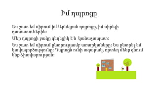 Իմ դպրոցը
Ես շատ եմ սիրում իմ Արևելյան դպրոցը, իմ սիրելի
դասատուներին:
Մեր դպրոցի բակը գեղեցիկ է և կանաչապատ:
Ես շատ եմ սիրում ընտրությամբ առարկաները: Ես ընտրել եմ
կավագործությունը: Դպրոցն ունի ագարակ, որտեղ մենք գնում
ենք ձիավարության:
 