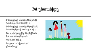 Իմ ընտանիքը
Իմ հայրիկի անունը Աղվան է։
Նա ֆուտբոլի մարզիչ է։
Իմ մայրիկի անունը Արփինե է։
Նա անգլերենի ուսուցչուհի է։
Ես ունեմ քույրիկ՝ Անգելինան,
նա տաս տարեկան է։
Ես ունեմ շնիկ։
Ես շատ եմ սիրում իմ
ընտանիքը։
Իմ ընտանիքը
 