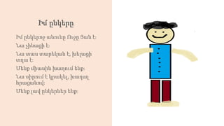 Իմ ընկերը
Իմ ընկերոջ անունը Ուջը Յան է։
Նա չինացի է։
Նա տաս տարեկան է, խելացի
տղա է։
Մենք միասին խաղում ենք։
Նա սիրում է կրակել, խաղալ
հրացանով։
Մենք լավ ընկերներ ենք։
 