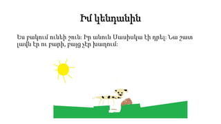 Իմ կենդանին
Ես բակում ունեի շուն։ Իր անուն Սասիսկա էի դրել։ Նա շատ
լավն էր ու բարի, բայց չէր խաղում։
 