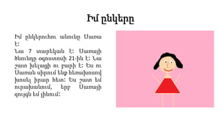 Իմ ընկերը
Իմ ընկերուհու անունը Սառա
է։
Նա 7 տարեկան է։ Սառայի
ծնունդը օգոստոսի 21-ին է։ Նա
շատ խելացի ու բարի է։ Ես ու
Սառան սիրում ենք հեռախոսով
խոսել իրար հետ։ Ես շատ եմ
ուրախանում, երբ Սառայի
զույգն եմ լինում։
 