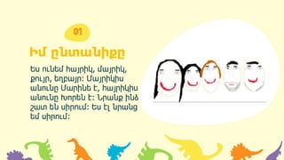 Իմ ընտանիքը
Ես ունեմ հայրիկ, մայրիկ,
քույր, եղբայր։ Մայրիկիս
անունը Մարինե է, հայրիկիս
անունը Խորեն է։ Նրանք ինձ
շատ են սիրում։ Ես էլ նրանց
եմ սիրում։
01
 