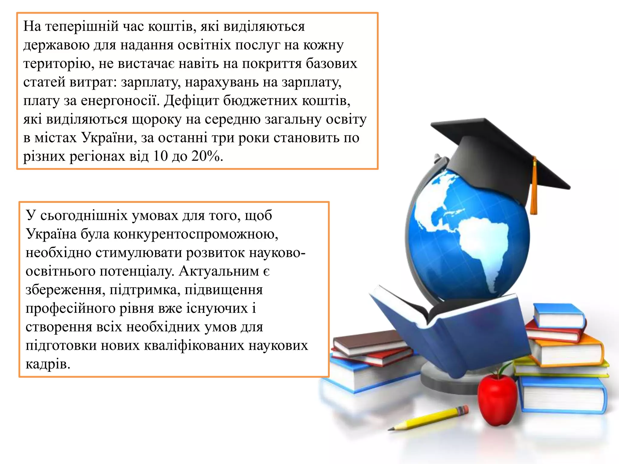 На теперішній час коштів, які виділяються
державою для надання освітніх послуг на кожну
територію, не вистачає навіть на покриття базових
статей витрат: зарплату, нарахувань на зарплату,
плату за енергоносії. Дефіцит бюджетних коштів,
які виділяються щороку на середню загальну освіту
в містах України, за останні три роки становить по
різних регіонах від 10 до 20%.
У сьогоднішніх умовах для того, щоб
Україна була конкурентоспроможною,
необхідно стимулювати розвиток науково-
освітнього потенціалу. Актуальним є
збереження, підтримка, підвищення
професійного рівня вже існуючих і
створення всіх необхідних умов для
підготовки нових кваліфікованих наукових
кадрів.
 