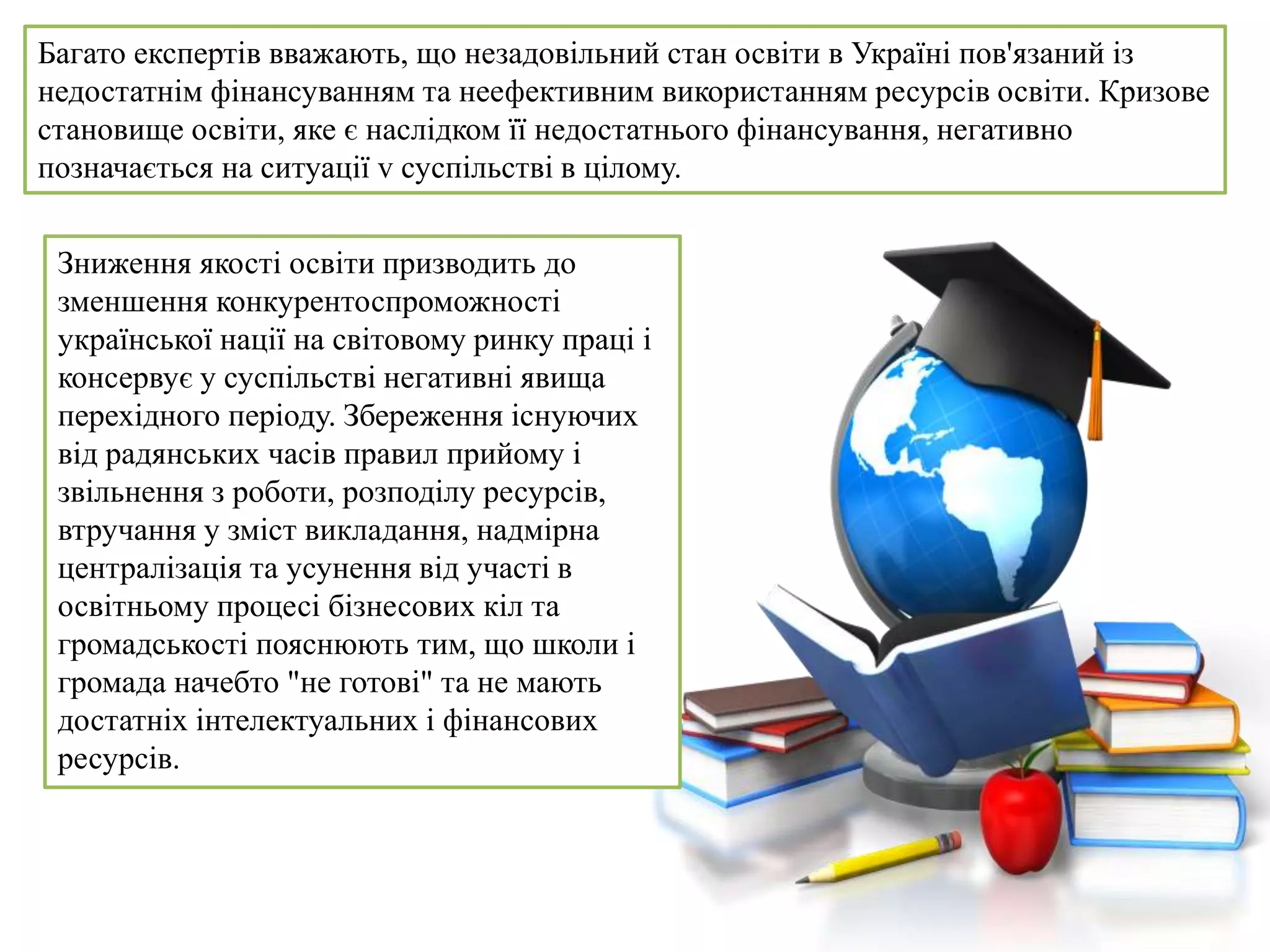 Багато експертів вважають, що незадовільний стан освіти в Україні пов'язаний із
недостатнім фінансуванням та неефективним використанням ресурсів освіти. Кризове
становище освіти, яке є наслідком її недостатнього фінансування, негативно
позначається на ситуації v суспільстві в цілому.
Зниження якості освіти призводить до
зменшення конкурентоспроможності
української нації на світовому ринку праці і
консервує у суспільстві негативні явища
перехідного періоду. Збереження існуючих
від радянських часів правил прийому і
звільнення з роботи, розподілу ресурсів,
втручання у зміст викладання, надмірна
централізація та усунення від участі в
освітньому процесі бізнесових кіл та
громадськості пояснюють тим, що школи і
громада начебто "не готові" та не мають
достатніх інтелектуальних і фінансових
ресурсів.
 
