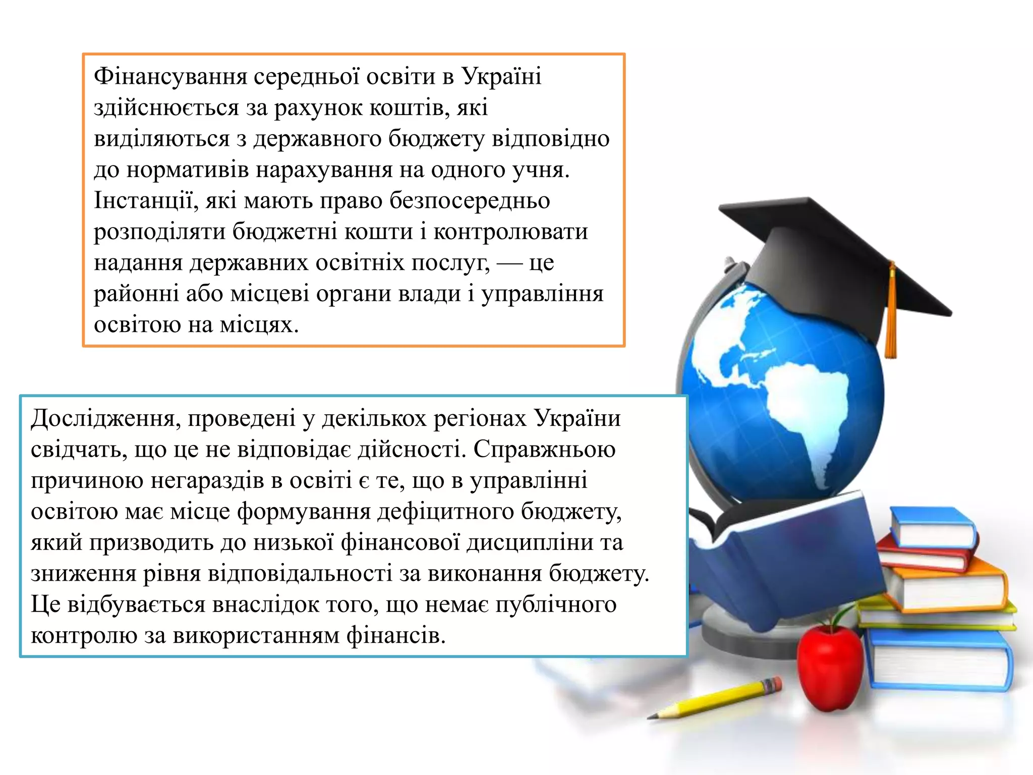 Дослідження, проведені у декількох регіонах України
свідчать, що це не відповідає дійсності. Справжньою
причиною негараздів в освіті є те, що в управлінні
освітою має місце формування дефіцитного бюджету,
який призводить до низької фінансової дисципліни та
зниження рівня відповідальності за виконання бюджету.
Це відбувається внаслідок того, що немає публічного
контролю за використанням фінансів.
Фінансування середньої освіти в Україні
здійснюється за рахунок коштів, які
виділяються з державного бюджету відповідно
до нормативів нарахування на одного учня.
Інстанції, які мають право безпосередньо
розподіляти бюджетні кошти і контролювати
надання державних освітніх послуг, — це
районні або місцеві органи влади і управління
освітою на місцях.
 
