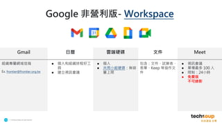 . © TechSoup Global | All rights reserved
13
Google 非營利版- Workspace
Gmail 日曆 雲端硬碟 文件 Meet
組織專屬網域信箱
Ex. frontier@frontier.org.tw
● 個人和組織排程好工
具
● 建立視訊會議
● 個人
● 共用小組硬碟：無容
量上限
包含：文件、試算表、
表單、Keep 等協作文
件
● 視訊會議
● 單場最多 100 人
● 限制：24小時
● 免費版
不可錄影
 