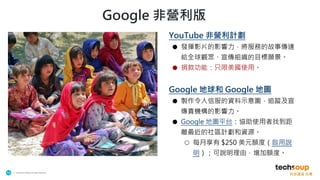 . © TechSoup Global | All rights reserved
14
Google 非營利版
YouTube 非營利計劃
● 發揮影片的影響力，將服務的故事傳達
給全球觀眾、宣傳組織的目標願景。
● 捐款功能：只限美國使用。
Google 地球和 Google 地圖
● 製作令人信服的資料示意圖，追蹤及宣
傳貴機構的影響力。
● Google 地圖平台：協助使用者找到距
離最近的社區計劃和資源。
○ 每月享有 $250 美元額度（啟用說
明）；可說明理由，增加額度。
 