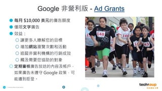 . © TechSoup Global | All rights reserved
15
Google 非營利版 - Ad Grants
● 每月 $10,000 美元的廣告額度
● 僅限文字廣告
● 效益：
○ 讓更多人瞭解您的目標
○ 增加網站瀏覽次數和活動
○ 追蹤非營利機構的行銷成效
○ 觸及需要您協助的對象
○ 定期審核廣告放送的內容及帳戶，
如果廣告未遵守 Google 政策，可
能遭到拒登。 YMCA East Bay
 