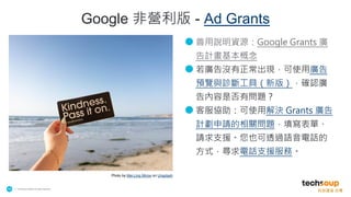 . © TechSoup Global | All rights reserved
16
● 善用說明資源：Google Grants 廣
告計畫基本概念
● 若廣告沒有正常出現，可使用廣告
預覽與診斷工具（新版），確認廣
告內容是否有問題？
● 客服協助：可使用解決 Grants 廣告
計劃申請的相關問題，填寫表單、
請求支援。您也可透過語音電話的
方式，尋求電話支援服務。
Photo by Mei-Ling Mirow on Unsplash
Google 非營利版 - Ad Grants
 