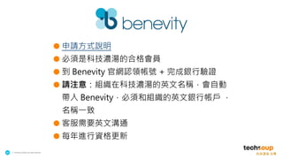 . © TechSoup Global | All rights reserved
20
● 申請方式說明
● 必須是科技濃湯的合格會員
● 到 Benevity 官網認領帳號 + 完成銀行驗證
● 請注意：組織在科技濃湯的英文名稱，會自動
帶入 Benevity，必須和組織的英文銀行帳戶 ，
名稱一致
● 客服需要英文溝通
● 每年進行資格更新
 
