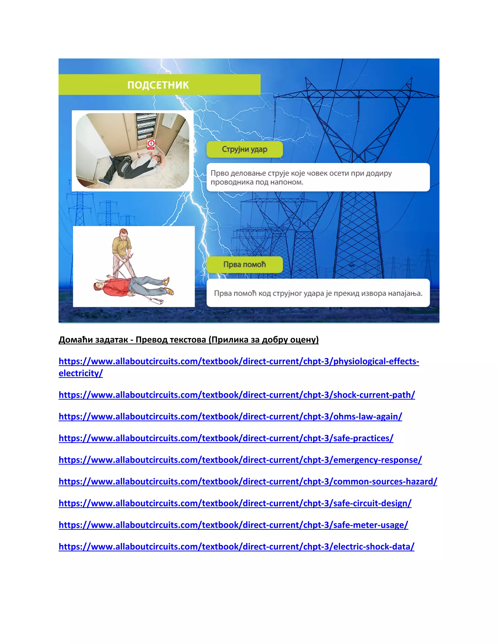 Домаћи задатак - Превод текстова (Прилика за добру оцену)
https://www.allaboutcircuits.com/textbook/direct-current/chpt-3/physiological-effects-
electricity/
https://www.allaboutcircuits.com/textbook/direct-current/chpt-3/shock-current-path/
https://www.allaboutcircuits.com/textbook/direct-current/chpt-3/ohms-law-again/
https://www.allaboutcircuits.com/textbook/direct-current/chpt-3/safe-practices/
https://www.allaboutcircuits.com/textbook/direct-current/chpt-3/emergency-response/
https://www.allaboutcircuits.com/textbook/direct-current/chpt-3/common-sources-hazard/
https://www.allaboutcircuits.com/textbook/direct-current/chpt-3/safe-circuit-design/
https://www.allaboutcircuits.com/textbook/direct-current/chpt-3/safe-meter-usage/
https://www.allaboutcircuits.com/textbook/direct-current/chpt-3/electric-shock-data/