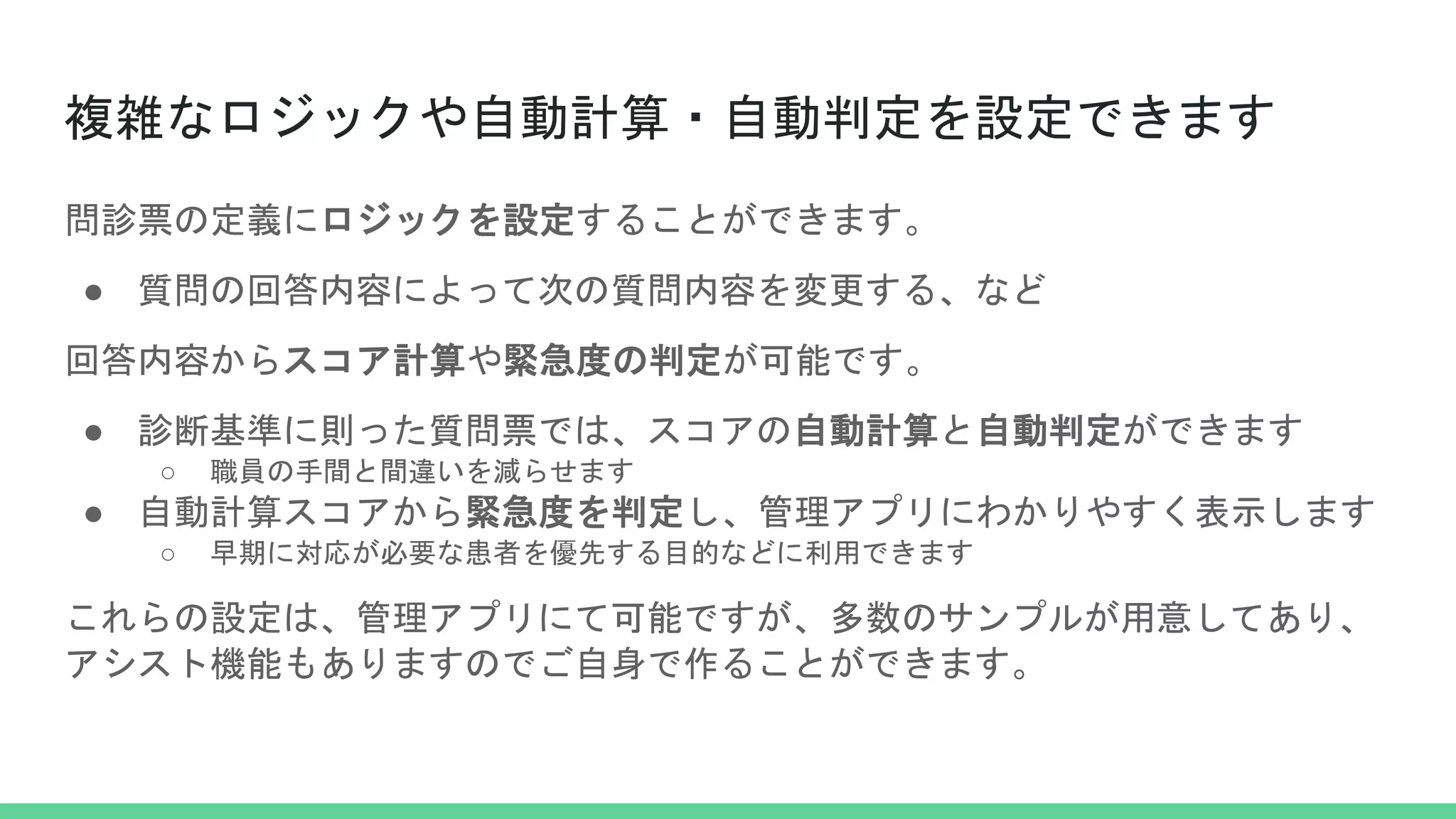 複雑なロジックや自動計算・自動判定を設定できます
問診票の定義にロジックを設定することができます。
● 質問の回答内容によって次の質問内容を変更する、など
回答内容からスコア計算や緊急度の判定が可能です。
● 診断基準に則った質問票では、スコアの自動計算と自動判定ができます
○ 職員の手間と間違いを減らせます
● 自動計算スコアから緊急度を判定し、管理アプリにわかりやすく表示します
○ 早期に対応が必要な患者を優先する目的などに利用できます
これらの設定は、管理アプリにて可能ですが、多数のサンプルが用意してあり、
アシスト機能もありますのでご自身で作ることができます。
 