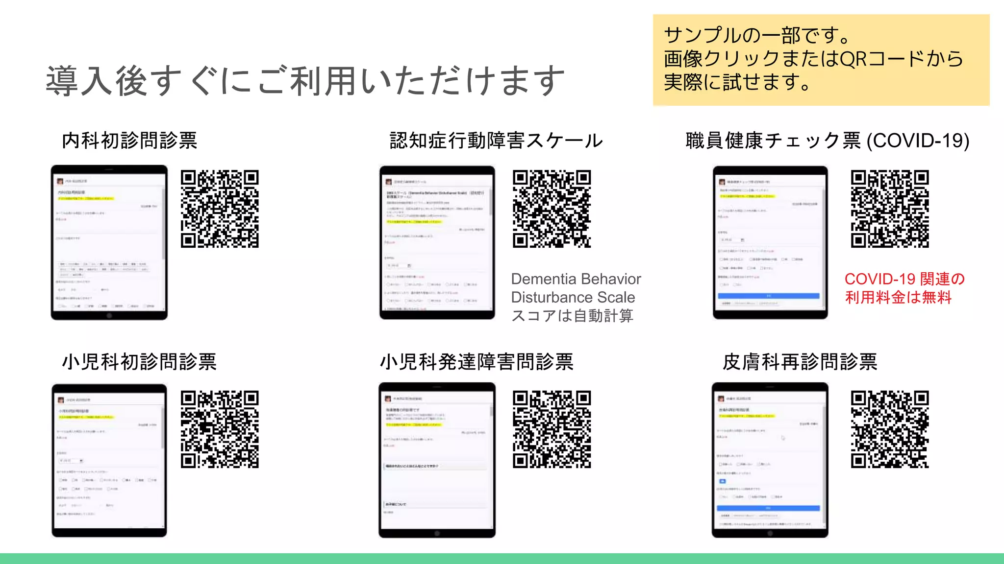 導入後すぐにご利用いただけます
サンプルの一部です。
画像クリックまたはQRコードから
実際に試せます。
内科初診問診票
小児科初診問診票 小児科発達障害問診票 皮膚科再診問診票
Dementia Behavior
Disturbance Scale
スコアは自動計算
COVID-19 関連の
利用料金は無料
認知症行動障害スケール 職員健康チェック票 (COVID-19)
 
