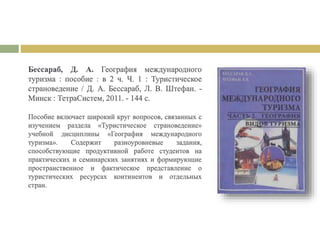 Бессараб, Д. А. География международного
туризма : пособие : в 2 ч. Ч. 1 : Туристическое
страноведение / Д. А. Бессараб, Л. В. Штефан. -
Минск : ТетраСистем, 2011. - 144 с.
Пособие включает широкий круг вопросов, связанных с
изучением раздела «Туристическое страноведение»
учебной дисциплины «География международного
туризма». Содержит разноуровневые задания,
способствующие продуктивной работе студентов на
практических и семинарских занятиях и формирующие
пространственное и фактическое представление о
туристических ресурсах континентов и отдельных
стран.
 