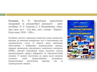 Галасюк, С. С. Організація туристичних
подорожей та екскурсійної діяльності : навч.
посібник / С. С. Галасюк, С. Г. Нездоймінов ; Одес.
нац. екон. ун-т. - 2-ге вид., доп. і доопр. - Херсон :
Олді-плюс, 2016. - 248 с.
Посібник містить: навчально-тематичні плани дисциплін,
вказівки до вивчення конкретних тем із запитаннями для
самоконтролю, тести та вимоги щодо виконання
обов’язкових і вибіркових індивідуальних завдань,
порядок проведення підсумкового модульного контролю
(ПМК), критерії оцінювання знань студентів, список
рекомендованих джерел інформації та термінологічний
словник. У процесі підготовки до друку цього видання
уточнено деякі формулювання, розширено,
конкретизовано висвітлення окремих тем та
індивідуальних завдань.
 