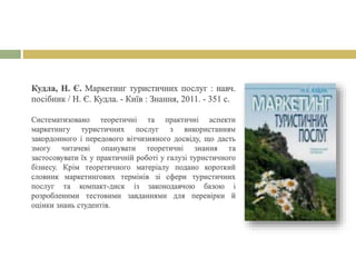 Кудла, Н. Є. Маркетинг туристичних послуг : навч.
посібник / Н. Є. Кудла. - Київ : Знання, 2011. - 351 с.
Систематизовано теоретичні та практичні аспекти
маркетингу туристичних послуг з використанням
закордонного і передового вітчизняного досвіду, що дасть
змогу читачеві опанувати теоретичні знання та
застосовувати їх у практичній роботі у галузі туристичного
бізнесу. Крім теоретичного матеріалу подано короткий
словник маркетингових термінів зі сфери туристичних
послуг та компакт-диск із законодавчою базою і
розробленими тестовими завданнями для перевірки й
оцінки знань студентів.
 