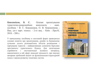 Ковешніков, В. С. Основи проектування
туристично-рекреаційних комплексів : навч.
посібник / В. С. Ковешніков, О. В. Ковешнікова ;
Нац. ун-т харч. технол. - 2-ге вид. - Київ : Ліра-К,
2018. - 288 с.
У навчальному посібнику в системній формі приводяться
основні поняття про проектування, дизайн та будівництво
сучасних досить різноманітних об'єктів розміщення і
харчування туристів - найважливіших елементів бурхливо
зростаючого туристичного бізнесу. Для полегшення
сприйняття і систематизації великого матеріалу,
накопиченого в цій сфері людської діяльності, при викладі
авторами зроблений акцент на функціонально-структурний
підхід і закони розвитку технічних систем.
 